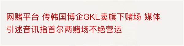 网赌平台 传韩国博企GKL卖旗下赌场 媒体引述音讯指首尔两赌场不绝营运