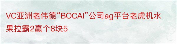 VC亚洲老伟德“BOCAI”公司ag平台老虎机水果拉霸2赢个8块5